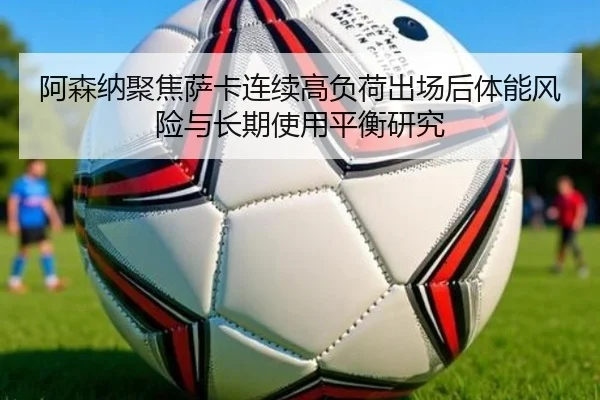 阿森纳聚焦萨卡连续高负荷出场后体能风险与长期使用平衡研究