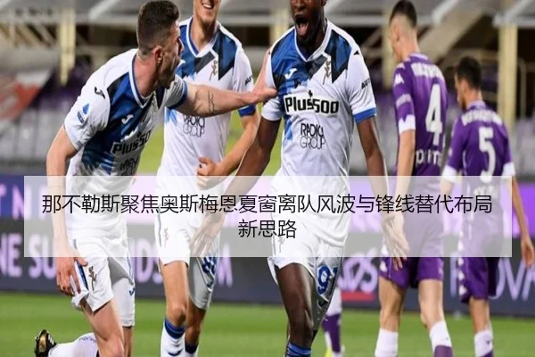 那不勒斯聚焦奥斯梅恩夏窗离队风波与锋线替代布局新思路