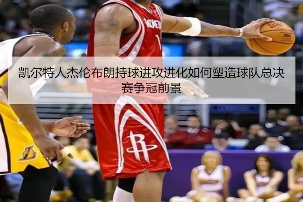 凯尔特人杰伦布朗持球进攻进化如何塑造球队总决赛争冠前景