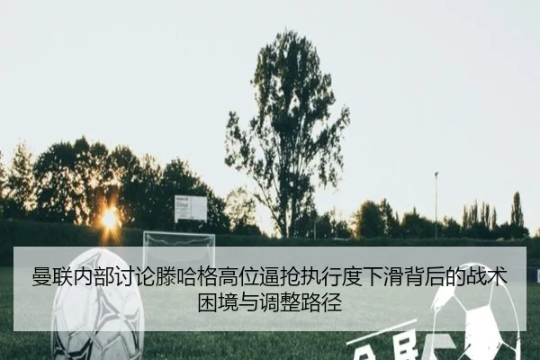 曼联内部讨论滕哈格高位逼抢执行度下滑背后的战术困境与调整路径