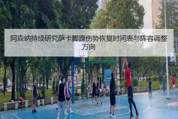 阿森纳持续研究萨卡脚踝伤势恢复时间表与阵容调整方向