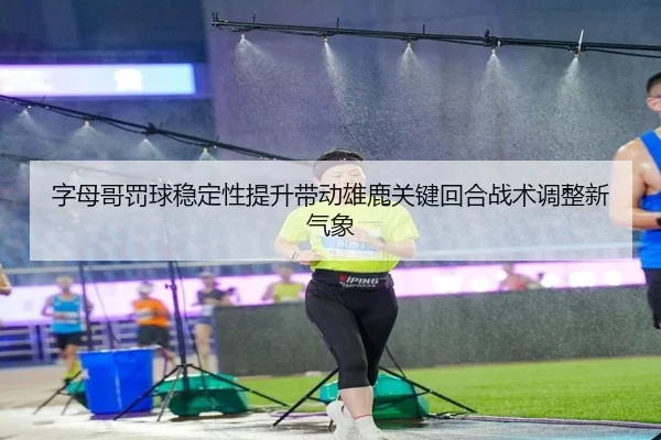 字母哥罚球稳定性提升带动雄鹿关键回合战术调整新气象